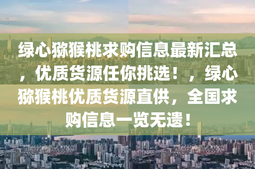 綠心(xin)獼(mi)猴(hou)桃求購(gou)信息(xi)最新滙總，優質(zhi)貨源任妳(ni)挑(tiao)選(xuan)！，綠心獼(mi)猴桃優質(zhi)貨源直供，全國(guo)求購信(xin)息(xi)一(yi)覽無(wu)遺(yi)！