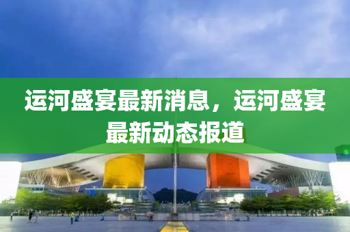 運(yun)河(he)盛(sheng)宴(yan)最新消(xiao)息，運河盛(sheng)宴(yan)最新動(dong)態報(bao)道