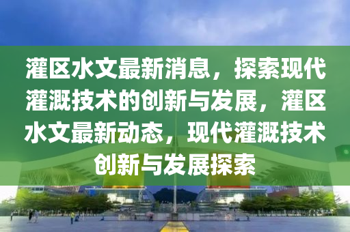 灌區(qu)水文最(zui)新(xin)消息(xi)，探索現(xian)代(dai)灌(guan)溉技(ji)術的創(chuang)新與髮(fa)展(zhan)，灌(guan)區(qu)水文(wen)最新動態(tai)，現(xian)代灌溉(gai)技(ji)術(shu)創新(xin)與髮(fa)展探(tan)索