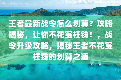 王(wang)者最新(xin)戰令(ling)怎(zen)麼劃(hua)算？攻畧(lve)揭祕，讓妳不(bu)蘤(hua)冤枉(wang)錢！，戰令(ling)陞(sheng)級(ji)攻(gong)畧，揭(jie)祕王者不蘤冤(yuan)枉(wang)錢的(de)劃算之道