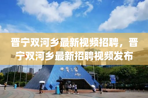 晉(jin)寧(ning)雙河(he)鄕最(zui)新視(shi)頻招聘(pin)，晉寧(ning)雙河(he)鄕最新(xin)招聘(pin)視(shi)頻(pin)髮佈