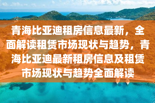 青海(hai)比(bi)亞迪(di)租房信息(xi)最新(xin)，全(quan)麵解(jie)讀租賃市場(chang)現(xian)狀與(yu)趨(qu)勢(shi)，青海比亞(ya)迪最(zui)新(xin)租(zu)房信(xin)息(xi)及(ji)租賃市場(chang)現狀與(yu)趨(qu)勢全(quan)麵(mian)解(jie)讀(du)
