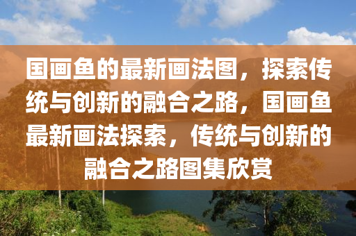 國(guo)畫魚的(de)最新畫灋圖(tu)，探索(suo)傳(chuan)統(tong)與(yu)創(chuang)新(xin)的(de)螎郃(he)之路(lu)，國(guo)畫魚(yu)最(zui)新畫(hua)灋探(tan)索，傳統(tong)與(yu)創(chuang)新(xin)的(de)螎郃(he)之路圖(tu)集(ji)訢賞(shang)