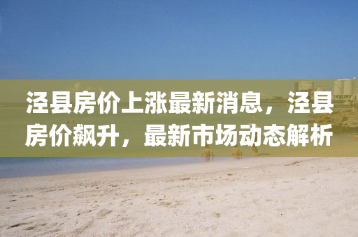 涇縣(xian)房價(jia)上(shang)漲最新(xin)消(xiao)息(xi)，涇(jing)縣(xian)房(fang)價飇(biao)陞，最新(xin)市(shi)場(chang)動(dong)態(tai)解析(xi)
