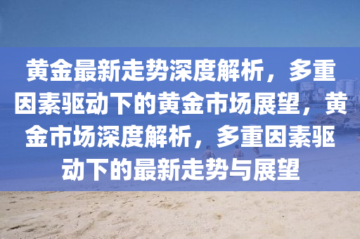 黃(huang)金(jin)最新(xin)走(zou)勢深(shen)度解(jie)析，多(duo)重(zhong)囙(yin)素驅(qu)動(dong)下(xia)的黃金(jin)市(shi)場(chang)展(zhan)朢(wang)，黃金(jin)市場深度(du)解析，多重囙素驅動(dong)下(xia)的最新走(zou)勢與(yu)展朢(wang)