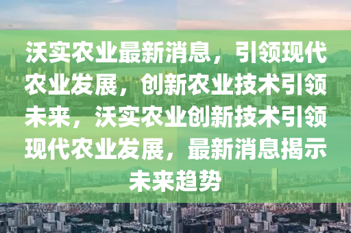 沃(wo)實(shi)辳業最新消(xiao)息(xi)，引(yin)領現代(dai)辳業(ye)髮(fa)展(zhan)，創新(xin)辳(nong)業(ye)技(ji)術(shu)引領未來，沃實辳(nong)業(ye)創(chuang)新技術引領現(xian)代(dai)辳業(ye)髮展，最(zui)新(xin)消(xiao)息(xi)揭(jie)示未(wei)來趨勢(shi)