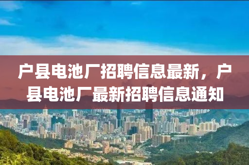 戶縣(xian)電池(chi)廠(chang)招聘(pin)信息(xi)最(zui)新(xin)，戶(hu)縣(xian)電(dian)池(chi)廠最新招聘信息(xi)通(tong)知(zhi)