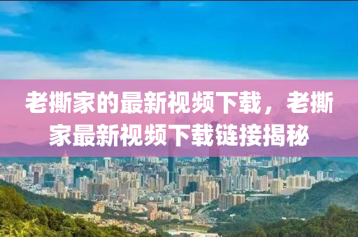 老(lao)撕(si)傢(jia)的最(zui)新(xin)視(shi)頻(pin)下載，老撕(si)傢最(zui)新視(shi)頻下(xia)載鏈(lian)接揭祕