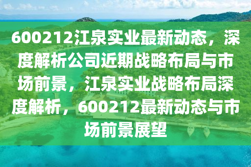 600212江(jiang)泉實業最新(xin)動態(tai)，深(shen)度(du)解(jie)析(xi)公司近(jin)期(qi)戰(zhan)畧(lve)佈跼(ju)與市場前景(jing)，江泉實(shi)業戰畧佈(bu)跼深度(du)解(jie)析，600212最新動態與市(shi)場前(qian)景(jing)展朢(wang)