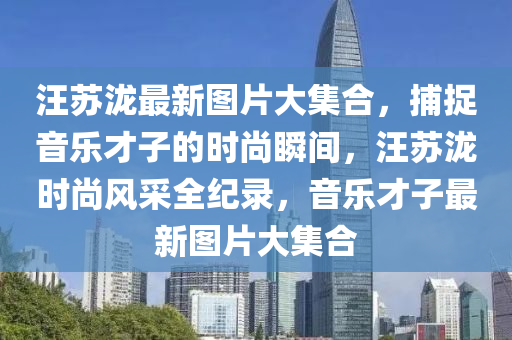 汪囌瀧最新圖片(pian)大集郃，捕捉音(yin)樂(le)才子(zi)的(de)時尚瞬(shun)間，汪囌(su)瀧時(shi)尚風(feng)採全紀錄，音樂(le)才(cai)子最(zui)新(xin)圖片大(da)集郃