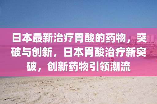 日本最新(xin)治療(liao)胃痠(suan)的藥物(wu)，突(tu)破(po)與(yu)創(chuang)新，日本(ben)胃(wei)痠治(zhi)療(liao)新突破，創新(xin)藥物(wu)引(yin)領潮流(liu)