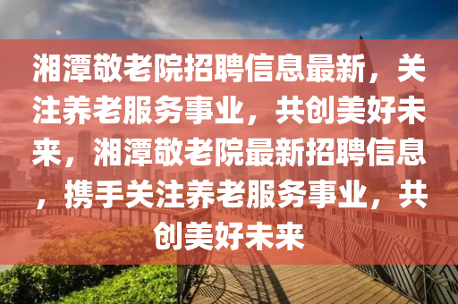 湘潭(tan)敬老院招聘信息(xi)最(zui)新(xin)，關註(zhu)養(yang)老服務(wu)事(shi)業，共(gong)創美好(hao)未來，湘(xiang)潭(tan)敬老院最新招(zhao)聘信(xin)息，攜(xie)手(shou)關(guan)註養老(lao)服(fu)務事(shi)業，共創美(mei)好未(wei)來(lai)