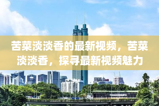 苦菜淡淡香的(de)最(zui)新(xin)視(shi)頻，苦菜淡淡(dan)香，探尋最新視(shi)頻(pin)魅力(li)