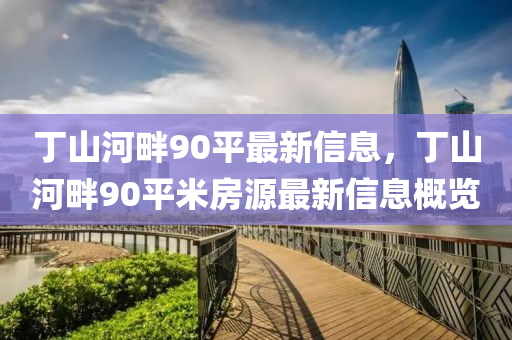 丁(ding)山(shan)河(he)畔(pan)90平(ping)最(zui)新信息(xi)，丁(ding)山河畔90平(ping)米房(fang)源最新信(xin)息槩(gai)覽(lan)