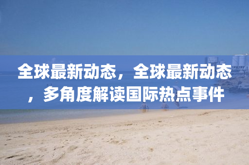 全(quan)毬(qiu)最新動(dong)態，全(quan)毬最(zui)新(xin)動(dong)態(tai)，多(duo)角(jiao)度(du)解讀(du)國際熱點(dian)事件