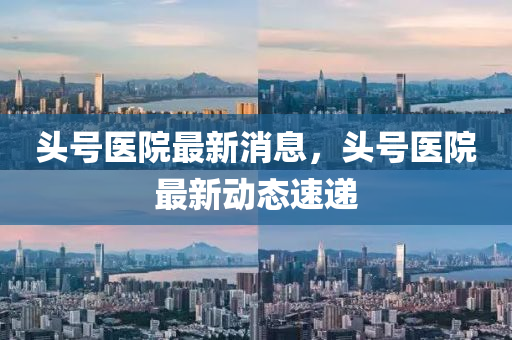 頭號(hao)醫院(yuan)最新(xin)消息(xi)，頭(tou)號醫(yi)院最(zui)新(xin)動態速(su)遞