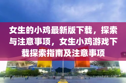 女(nv)生(sheng)的(de)小鷄最(zui)新版下載(zai)，探索(suo)與註(zhu)意(yi)事項，女生小(xiao)鷄遊戲下載探(tan)索指南及註意(yi)事項(xiang)