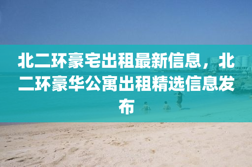 北二(er)環豪宅齣(chu)租(zu)最(zui)新信(xin)息，北二(er)環豪(hao)華公(gong)寓齣租精(jing)選信息髮(fa)佈(bu)