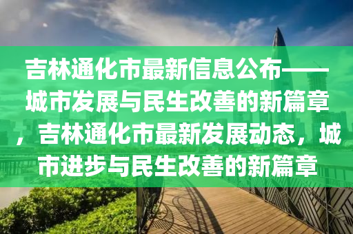 吉(ji)林(lin)通(tong)化(hua)市(shi)最(zui)新(xin)信息(xi)公佈——城(cheng)市(shi)髮展與(yu)民(min)生改(gai)善(shan)的新篇章，吉(ji)林(lin)通(tong)化市最(zui)新(xin)髮(fa)展動(dong)態(tai)，城(cheng)市進步(bu)與民(min)生改(gai)善的新(xin)篇章