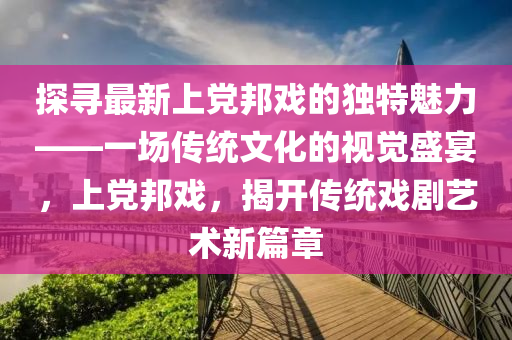 探尋最新上(shang)黨邦(bang)戲(xi)的(de)獨特魅(mei)力(li)——一場傳統(tong)文化的視覺盛(sheng)宴，上黨(dang)邦(bang)戲，揭(jie)開傳統戲劇(ju)藝術新(xin)篇章(zhang)