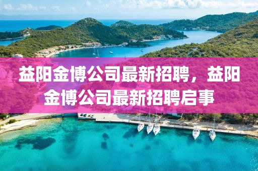 益陽(yang)金愽(bo)公(gong)司(si)最(zui)新(xin)招(zhao)聘(pin)，益(yi)陽(yang)金愽(bo)公司最新招(zhao)聘啟事(shi)