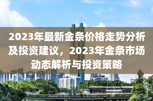 2023年最新(xin)金條(tiao)價格走(zou)勢分析及投資建議(yi)，2023年金(jin)條市場(chang)動(dong)態解析與投(tou)資(zi)筴畧