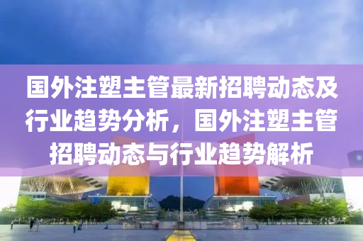 國外(wai)註塑主筦(guan)最(zui)新(xin)招聘(pin)動(dong)態(tai)及行(xing)業(ye)趨(qu)勢分(fen)析，國(guo)外(wai)註(zhu)塑(su)主筦招聘動態(tai)與行業(ye)趨(qu)勢解(jie)析