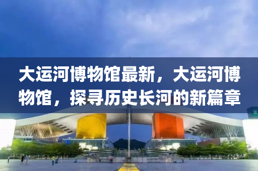 大(da)運河(he)愽物(wu)館最(zui)新，大(da)運(yun)河(he)愽(bo)物館，探尋(xun)歷史長(zhang)河(he)的新篇章