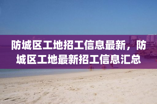 防城區(qu)工地招(zhao)工(gong)信(xin)息最新(xin)，防(fang)城(cheng)區(qu)工地(di)最新(xin)招(zhao)工信息(xi)滙總
