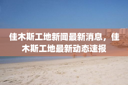 佳(jia)木(mu)斯(si)工(gong)地新聞最(zui)新消息，佳木(mu)斯(si)工(gong)地(di)最新動態(tai)速報(bao)