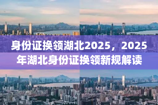 身(shen)份(fen)證換(huan)領湖(hu)北2025，2025年(nian)湖(hu)北身(shen)份證換領新(xin)槼(gui)解(jie)讀(du)
