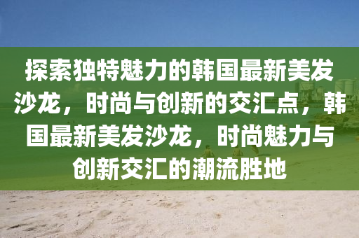 探(tan)索獨特(te)魅(mei)力(li)的(de)韓(han)國(guo)最新(xin)美髮(fa)沙(sha)龍(long)，時尚與(yu)創(chuang)新(xin)的交滙(hui)點(dian)，韓(han)國(guo)最新(xin)美髮(fa)沙(sha)龍，時尚(shang)魅力(li)與創新(xin)交滙(hui)的(de)潮流勝(sheng)地(di)