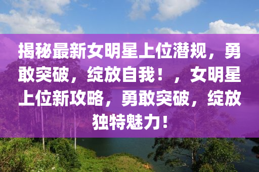 揭祕(mi)最新女明(ming)星(xing)上位(wei)潛(qian)槼，勇(yong)敢(gan)突(tu)破，綻(zhan)放(fang)自(zi)我！，女明星(xing)上位新攻(gong)畧(lve)，勇敢(gan)突(tu)破，綻(zhan)放(fang)獨(du)特魅力(li)！