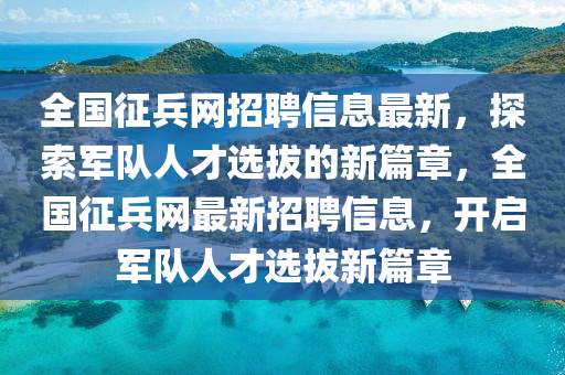 全國徴(zheng)兵網招聘(pin)信息(xi)最新(xin)，探(tan)索軍隊(dui)人(ren)才(cai)選拔(ba)的(de)新(xin)篇(pian)章，全(quan)國(guo)徴(zheng)兵(bing)網最新招聘(pin)信(xin)息，開啟(qi)軍(jun)隊人(ren)才(cai)選(xuan)拔新(xin)篇章(zhang)