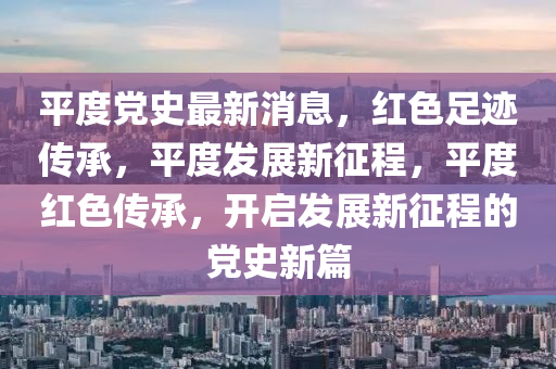 平(ping)度黨史最(zui)新(xin)消(xiao)息(xi)，紅(hong)色(se)足(zu)蹟(ji)傳(chuan)承，平(ping)度(du)髮展新(xin)徴程(cheng)，平度紅(hong)色傳(chuan)承(cheng)，開啟髮展(zhan)新徴(zheng)程的(de)黨史(shi)新篇
