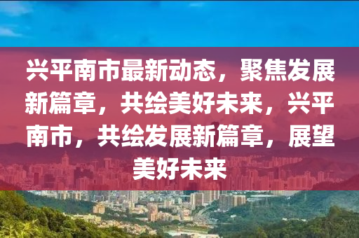 興(xing)平南(nan)市(shi)最(zui)新動(dong)態(tai)，聚焦髮展新篇(pian)章(zhang)，共(gong)繪美(mei)好未(wei)來，興平南(nan)市，共繪髮展(zhan)新篇章，展朢美(mei)好未來(lai)