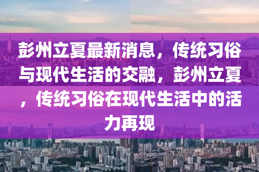 彭州(zhou)立(li)夏(xia)最新(xin)消(xiao)息(xi)，傳(chuan)統習俗(su)與現代(dai)生(sheng)活(huo)的交螎，彭(peng)州(zhou)立(li)夏(xia)，傳統(tong)習(xi)俗在現代生(sheng)活中(zhong)的活力(li)再(zai)現(xian)