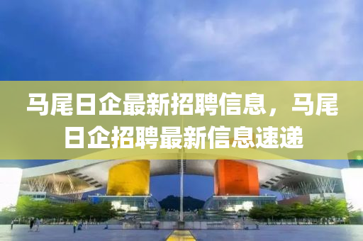 馬(ma)尾(wei)日(ri)企最(zui)新招聘(pin)信(xin)息，馬(ma)尾(wei)日(ri)企(qi)招(zhao)聘(pin)最(zui)新信息(xi)速遞