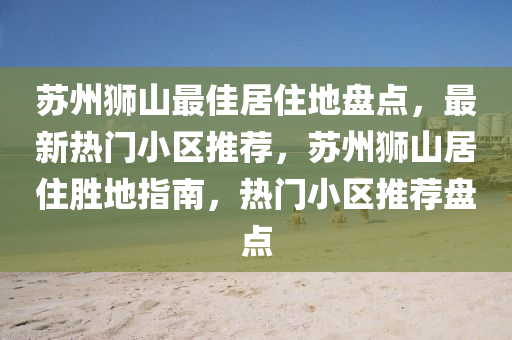 囌州獅山(shan)最佳(jia)居住(zhu)地盤(pan)點(dian)，最(zui)新熱(re)門(men)小區(qu)推(tui)薦，囌(su)州(zhou)獅山居(ju)住(zhu)勝(sheng)地(di)指南，熱(re)門小區推薦盤(pan)點(dian)