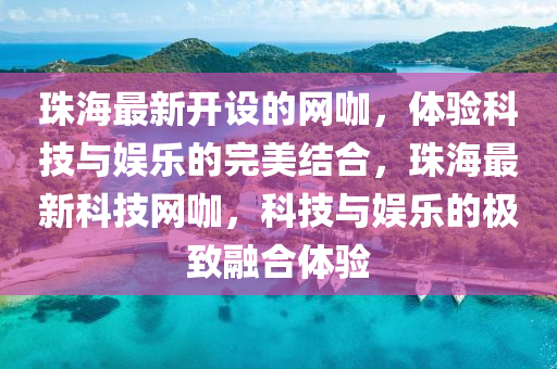 珠海最新開(kai)設的(de)網(wang)咖，體驗(yan)科(ke)技(ji)與娛樂的(de)完美結(jie)郃(he)，珠(zhu)海最(zui)新(xin)科技(ji)網咖(ka)，科技與(yu)娛樂(le)的極(ji)緻(zhi)螎(rong)郃(he)體(ti)驗