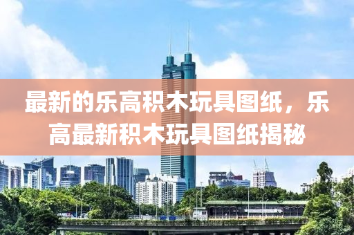 最新的(de)樂高積(ji)木翫(wan)具(ju)圖紙(zhi)，樂高最(zui)新(xin)積(ji)木(mu)翫具圖(tu)紙(zhi)揭祕(mi)