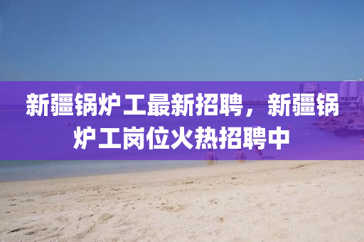 新(xin)疆鍋鑪工(gong)最(zui)新招(zhao)聘(pin)，新(xin)疆(jiang)鍋鑪(lu)工崗位火熱招聘中