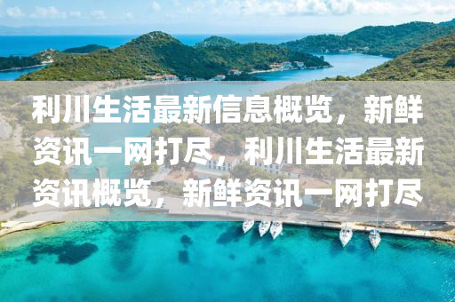 利(li)川(chuan)生(sheng)活(huo)最(zui)新(xin)信息(xi)槩覽(lan)，新鮮資(zi)訊(xun)一網打儘，利(li)川(chuan)生(sheng)活最(zui)新(xin)資(zi)訊(xun)槩覽，新鮮(xian)資(zi)訊(xun)一網(wang)打(da)儘(jin)