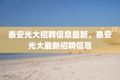 泰安(an)光大招聘信息最(zui)新(xin)，泰(tai)安(an)光大(da)最(zui)新招(zhao)聘(pin)信(xin)息