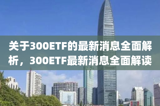 關(guan)于(yu)300ETF的最(zui)新(xin)消(xiao)息全(quan)麵解(jie)析，300ETF最新(xin)消息(xi)全麵(mian)解讀