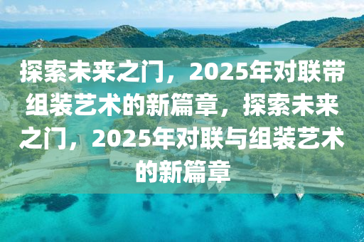 探(tan)索未(wei)來之(zhi)門，2025年(nian)對聯帶(dai)組裝(zhuang)藝術(shu)的(de)新(xin)篇章，探(tan)索未(wei)來之門(men)，2025年對聯(lian)與組(zu)裝藝(yi)術的新篇章(zhang)