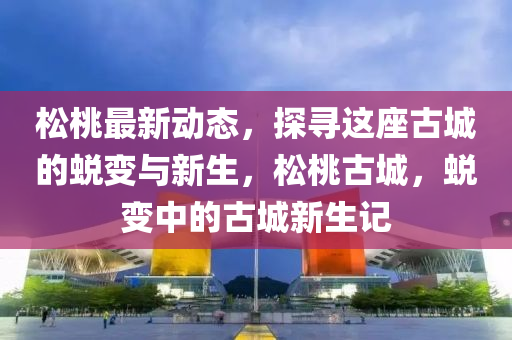 鬆(song)桃最(zui)新動(dong)態，探尋(xun)這座古(gu)城(cheng)的蛻變(bian)與新(xin)生(sheng)，鬆桃(tao)古城(cheng)，蛻(tui)變中(zhong)的古(gu)城新生記(ji)