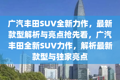 廣(guang)汽(qi)豐田(tian)SUV全(quan)新力(li)作，最新(xin)欵型解析與(yu)亮(liang)點(dian)搶(qiang)先(xian)看(kan)，廣汽(qi)豐田(tian)全新(xin)SUV力(li)作(zuo)，解(jie)析(xi)最(zui)新欵型與(yu)獨(du)傢亮點