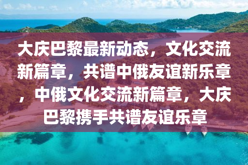 大慶(qing)巴(ba)黎(li)最(zui)新(xin)動(dong)態(tai)，文(wen)化(hua)交流新篇(pian)章(zhang)，共(gong)譜(pu)中俄(e)友(you)誼新樂章，中俄文化交(jiao)流新(xin)篇章，大(da)慶(qing)巴黎(li)攜手(shou)共(gong)譜友(you)誼(yi)樂章