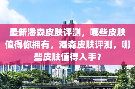 最(zui)新(xin)潘(pan)森皮(pi)膚評測，哪些(xie)皮(pi)膚(fu)值(zhi)得(de)妳擁有(you)，潘(pan)森皮膚評測(ce)，哪些(xie)皮膚值(zhi)得(de)入(ru)手(shou)？